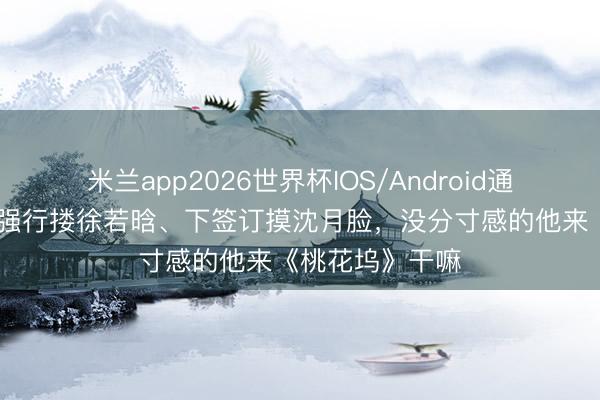 米兰app2026世界杯IOS/Android通用手机版下载 强行搂徐若晗、下签订摸沈月脸，没分寸感的他来《桃花坞》干嘛