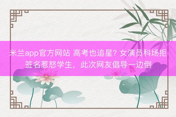 米兰app官方网站 高考也追星? 女演员科场拒签名惹怒学生，此次网友倡导一边倒