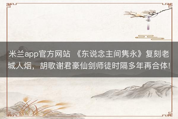 米兰app官方网站 《东说念主间隽永》复刻老城人烟,胡歌谢君豪仙剑师徒时隔多年再合体!