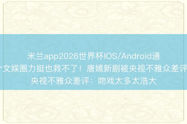 米兰app2026世界杯IOS/Android通用手机版下载 半个文娱圈力挺也救不了！唐嫣新剧被央视不雅众差评：吻戏太多太浩大