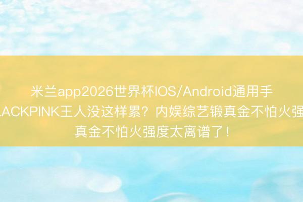 米兰app2026世界杯IOS/Android通用手机版下载 BLACKPINK王人没这样累？内娱综艺锻真金不怕火强度太离谱了！