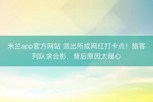 米兰app官方网站 派出所成网红打卡点！旅客列队求合影，背后原因太暖心