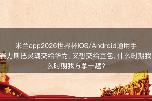 米兰app2026世界杯IOS/Android通用手机版下载 赛力斯把灵魂交给华为， 又想交给豆包， 什么时期我方拿一趟?