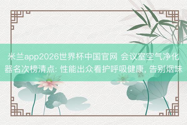 米兰app2026世界杯中国官网 会议室空气净化器名次榜清点: 性能出众看护呼吸健康， 告别烟味