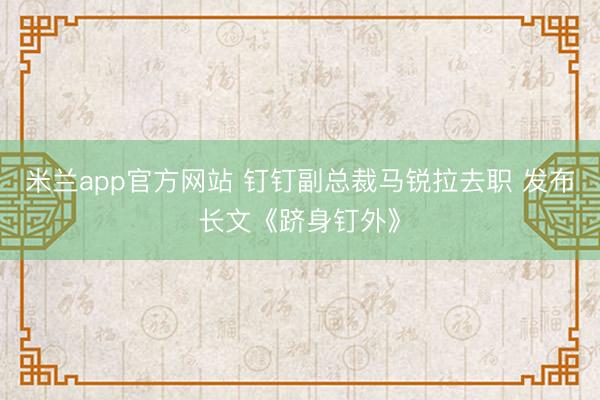 米兰app官方网站 钉钉副总裁马锐拉去职 发布长文《跻身钉外》