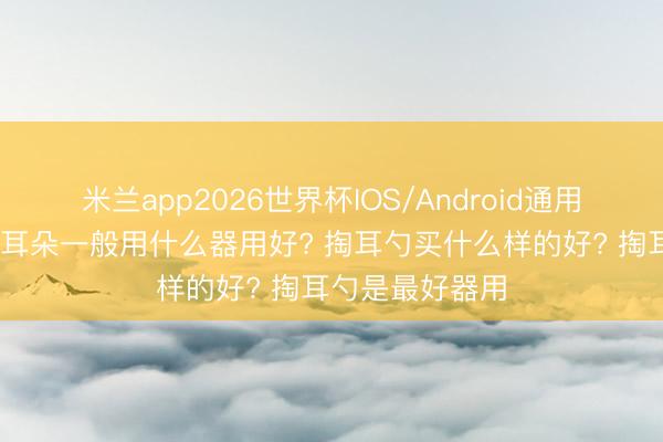 米兰app2026世界杯IOS/Android通用手机版下载 掏耳朵一般用什么器用好? 掏耳勺买什么样的好? 掏耳勺是最好器用