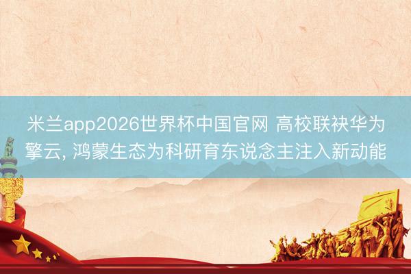 米兰app2026世界杯中国官网 高校联袂华为擎云， 鸿蒙生态为科研育东说念主注入新动能