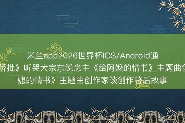 米兰app2026世界杯IOS/Android通用手机版下载 《一封侨批》听哭大宗东说念主《给阿嬷的情书》主题曲创作家谈创作幕后故事