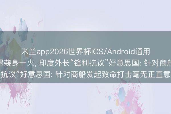 米兰app2026世界杯IOS/Android通用手机版下载 3名印度船员遇袭身一火， 印度外长“锋利抗议”好意思国: 针对商船发起致命打击毫无正直意义