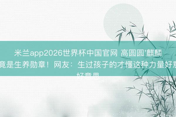 米兰app2026世界杯中国官网 高圆圆'麒麟臂'竟是生养勋章！网友：生过孩子的才懂这种力量好意思