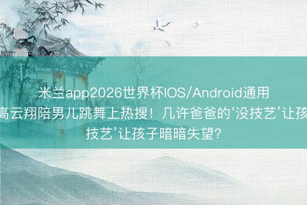 米兰app2026世界杯IOS/Android通用手机版下载 高云翔陪男儿跳舞上热搜！几许爸爸的‘没技艺’让孩子暗暗失望？