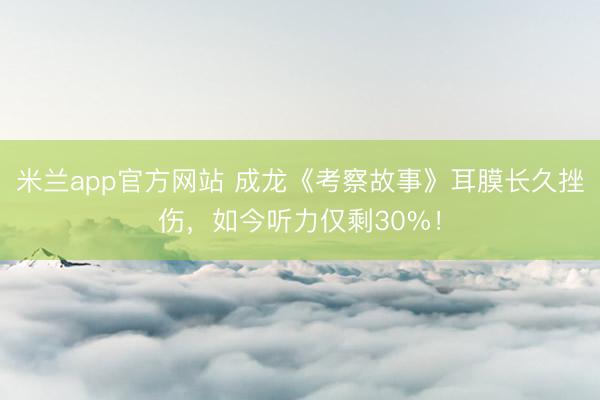 米兰app官方网站 成龙《考察故事》耳膜长久挫伤，如今听力仅剩30%！