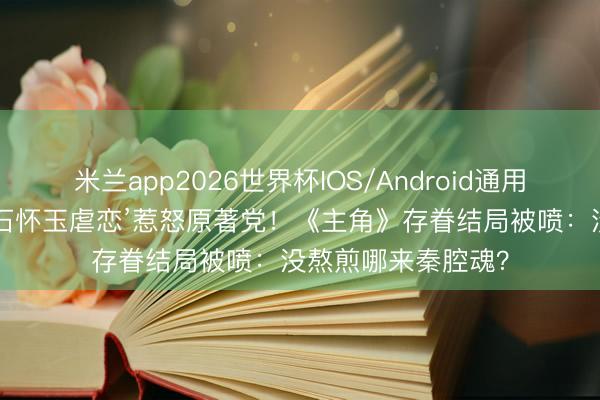 米兰app2026世界杯IOS/Android通用手机版下载 删光‘石怀玉虐恋’惹怒原著党！《主角》存眷结局被喷：没熬煎哪来秦腔魂？