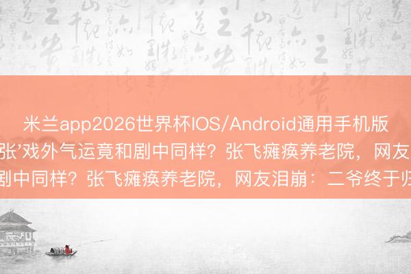 米兰app2026世界杯IOS/Android通用手机版下载 32年以前,'刘关张'戏外气运竟和剧中同样?张飞瘫痪养老院,网友泪崩:二爷终于归位了