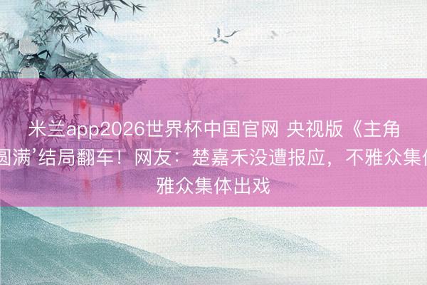 米兰app2026世界杯中国官网 央视版《主角》‘假圆满’结局翻车!网友:楚嘉禾没遭报应,不雅众集体出戏
