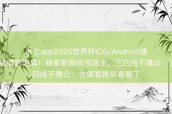 米兰app2026世界杯IOS/Android通用手机版下载 滤镜磨到失真！杨紫新剧收视跳水，三四线不雅众：古偶套路早看腻了