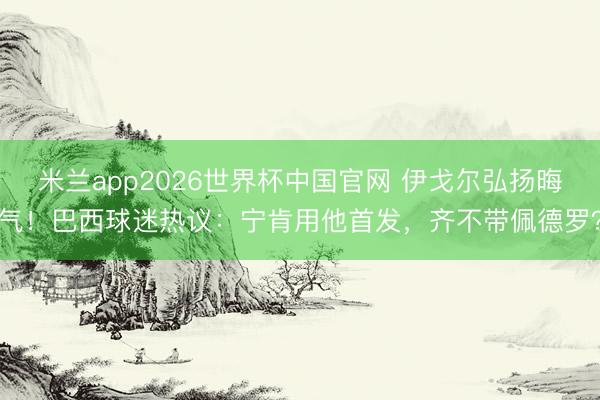 米兰app2026世界杯中国官网 伊戈尔弘扬晦气！巴西球迷热议：宁肯用他首发，齐不带佩德罗？