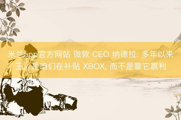 米兰app官方网站 微软 CEO 纳德拉: 多年以来王人是咱们在补贴 XBOX， 而不是靠它赢利