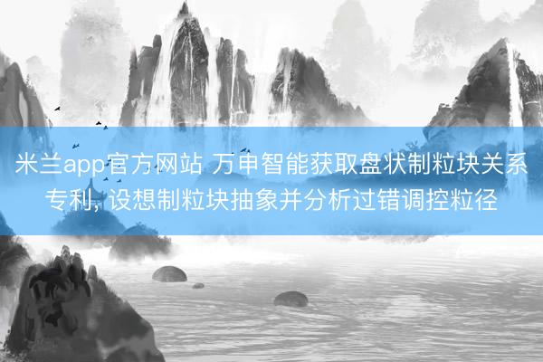 米兰app官方网站 万申智能获取盘状制粒块关系专利， 设想制粒块抽象并分析过错调控粒径