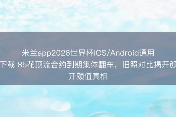 米兰app2026世界杯IOS/Android通用手机版下载 85花顶流合约到期集体翻车，旧照对比揭开颜值真相