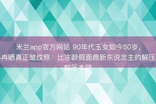 米兰app官方网站 90年代玉女如今50岁，李小冉晒真正皱纹照：比冻龄假面鼎新东说念主的解压本领