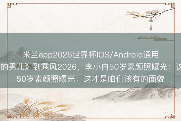 米兰app2026世界杯IOS/Android通用手机版下载 从《大校的男儿》到乘风2026，李小冉50岁素颜照曝光：这才是咱们该有的面貌