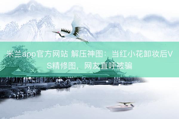 米兰app官方网站 解压神图:当红小花卸妆后VS精修图,网友直呼被骗