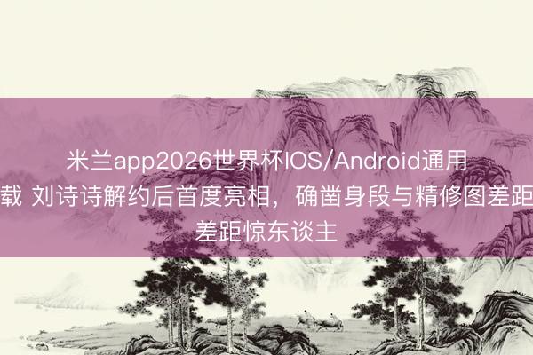 米兰app2026世界杯IOS/Android通用手机版下载 刘诗诗解约后首度亮相，确凿身段与精修图差距惊东谈主