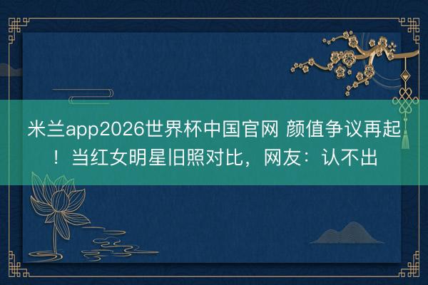 米兰app2026世界杯中国官网 颜值争议再起！当红女明星旧照对比，网友：认不出