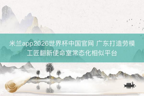 米兰app2026世界杯中国官网 广东打造劳模工匠翻新使命室常态化相似平台