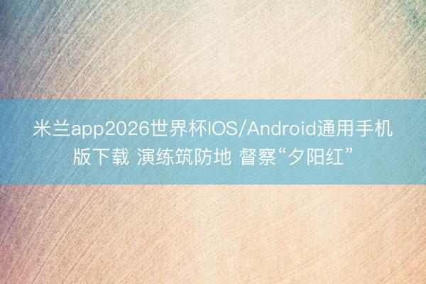 米兰app2026世界杯IOS/Android通用手机版下载 演练筑防地 督察“夕阳红”