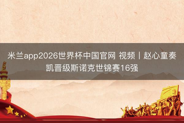 米兰app2026世界杯中国官网 视频丨赵心童奏凯晋级斯诺克世锦赛16强