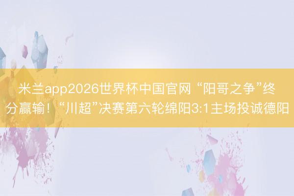 米兰app2026世界杯中国官网 “阳哥之争”终分赢输！“川超”决赛第六轮绵阳3:1主场投诚德阳