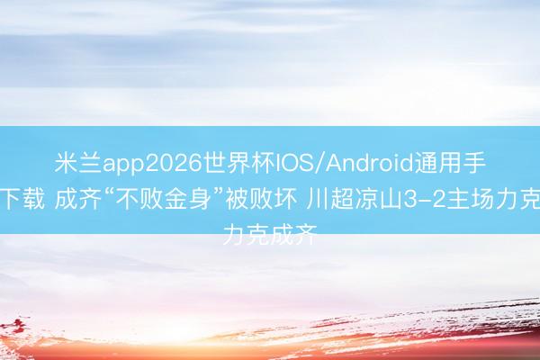 米兰app2026世界杯IOS/Android通用手机版下载 成齐“不败金身”被败坏 川超凉山3-2主场力克成齐
