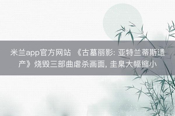 米兰app官方网站 《古墓丽影: 亚特兰蒂斯遗产》烧毁三部曲虐杀画面, 圭臬大幅缩小