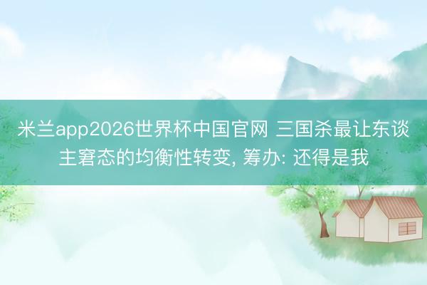 米兰app2026世界杯中国官网 三国杀最让东谈主窘态的均衡性转变, 筹办: 还得是我