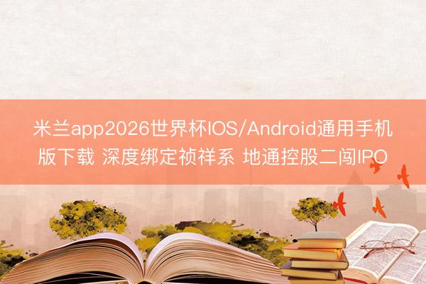 米兰app2026世界杯IOS/Android通用手机版下载 深度绑定祯祥系 地通控股二闯IPO