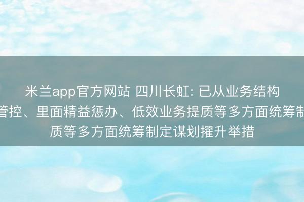 米兰app官方网站 四川长虹: 已从业务结构优化、本钱用度管控、里面精益惩办、低效业务提质等多方面统筹制定谋划擢升举措