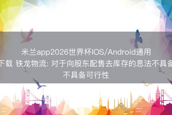米兰app2026世界杯IOS/Android通用手机版下载 铁龙物流: 对于向股东配售去库存的思法不具备可行性