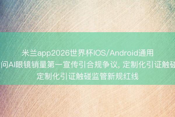 米兰app2026世界杯IOS/Android通用手机版下载 千问AI眼镜销量第一宣传引合规争议, 定制化引证触碰监管新规红线