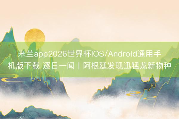 米兰app2026世界杯IOS/Android通用手机版下载 逐日一闻丨阿根廷发现迅猛龙新物种