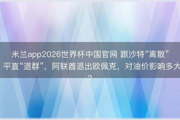 米兰app2026世界杯中国官网 跟沙特“离散”、平直“退群”，阿联酋退出欧佩克，对油价影响多大？