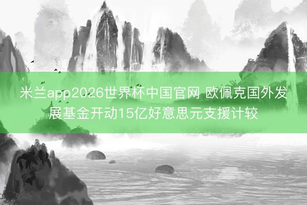 米兰app2026世界杯中国官网 欧佩克国外发展基金开动15亿好意思元支援计较