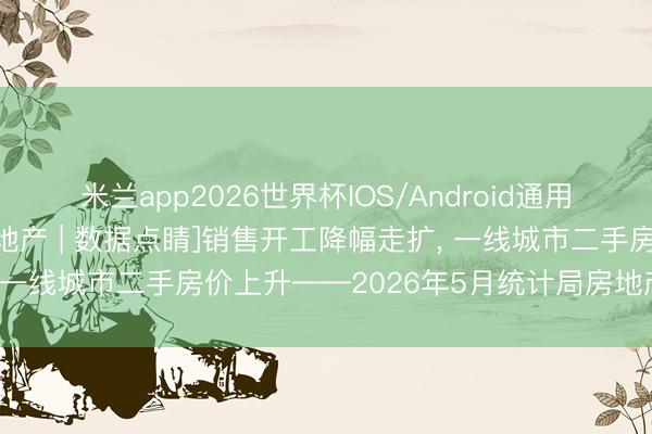 米兰app2026世界杯IOS/Android通用手机版下载 [中信建投地产 | 数据点睛]销售开工降幅走扩, 一线城市二手房价上升——2026年5月统计局房地产数据点评