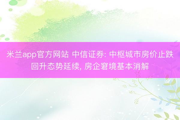 米兰app官方网站 中信证券: 中枢城市房价止跌回升态势延续, 房企窘境基本消解