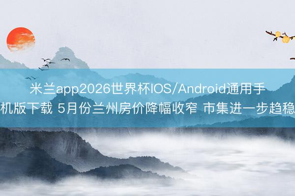 米兰app2026世界杯IOS/Android通用手机版下载 5月份兰州房价降幅收窄 市集进一步趋稳