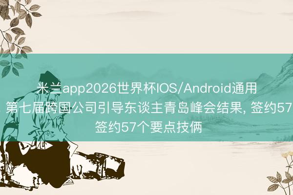 米兰app2026世界杯IOS/Android通用手机版下载 第七届跨国公司引导东谈主青岛峰会结果, 签约57个要点技俩