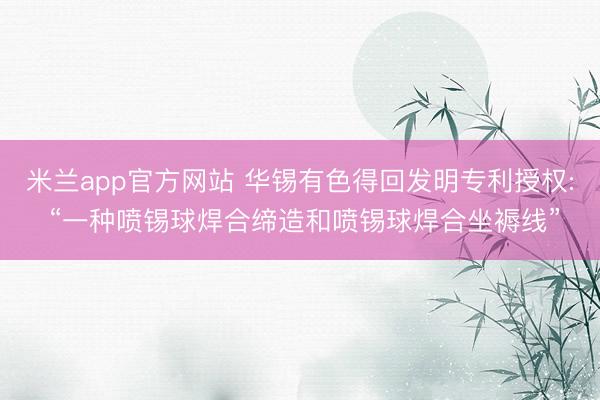 米兰app官方网站 华锡有色得回发明专利授权: “一种喷锡球焊合缔造和喷锡球焊合坐褥线”