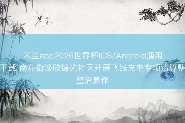 米兰app2026世界杯IOS/Android通用手机版下载 南苑街谈欣锦苑社区开展飞线充电专项清算整治算作