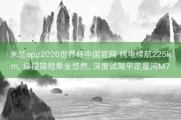 米兰app2026世界杯中国官网 纯电续航225km, 操控简短乘坐悠然, 深度试驾平定星河M7